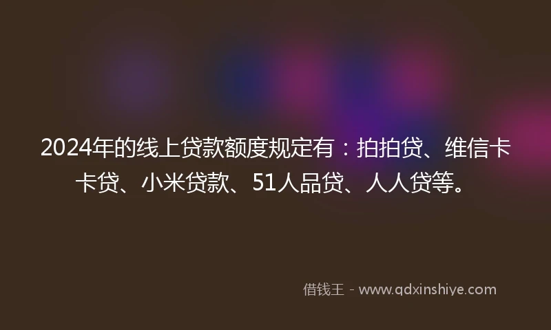 2024年的线上贷款额度规定有：拍拍贷、维信卡卡贷、小米贷款、51人品贷、人人贷等。