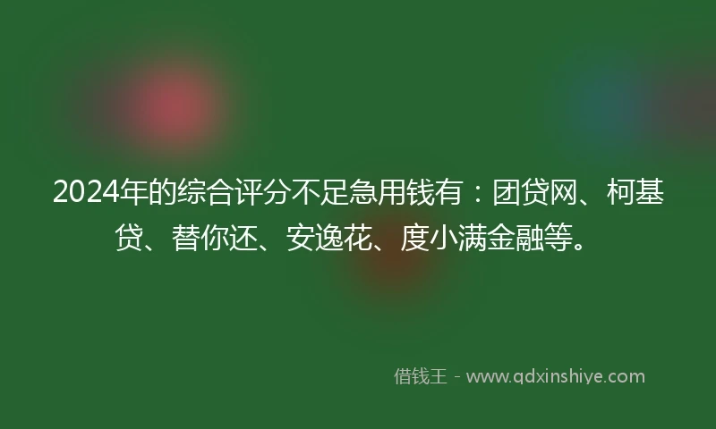 2024年的综合评分不足急用钱有：团贷网、柯基贷、替你还、安逸花、度小满金融等。