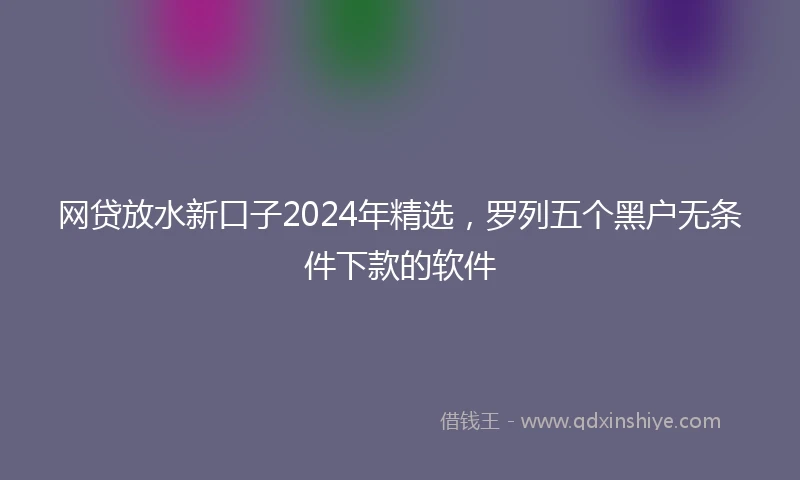 网贷放水新口子2024年精选，罗列五个黑户无条件下款的软件