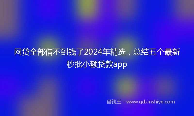 网贷全部借不到钱了2024年精选，总结五个最新秒批小额贷款app