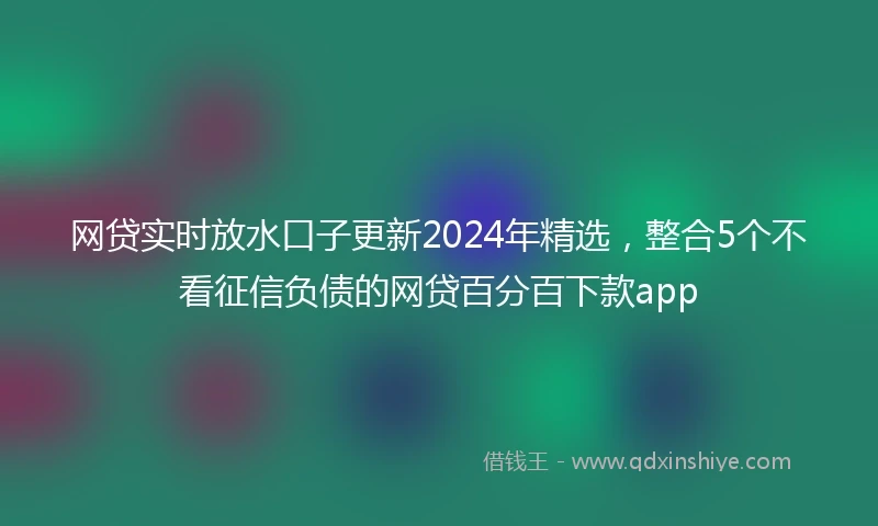 网贷实时放水口子更新2024年精选，整合5个不看征信负债的网贷百分百下款app
