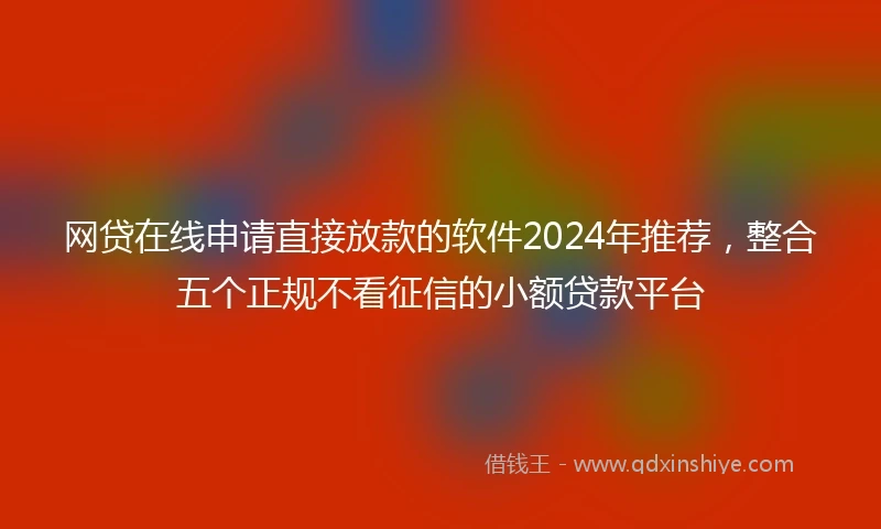 网贷在线申请直接放款的软件2024年推荐，整合五个正规不看征信的小额贷款平台