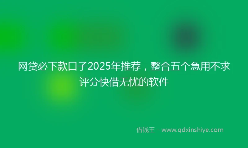网贷必下款口子2025年推荐，整合五个急用不求评分快借无忧的软件