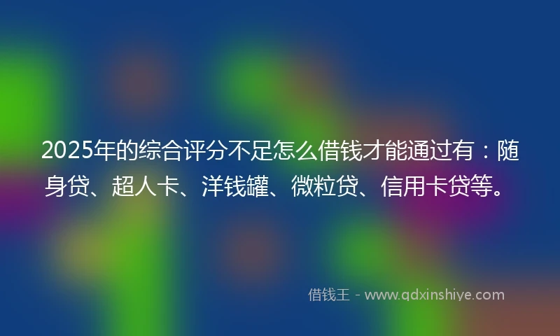 2025年的综合评分不足怎么借钱才能通过有：随身贷、超人卡、洋钱罐、微粒贷、信用卡贷等。