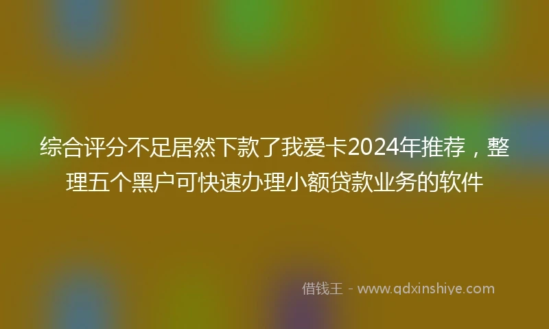 综合评分不足居然下款了我爱卡2024年推荐，整理五个黑户可快速办理小额贷款业务的软件