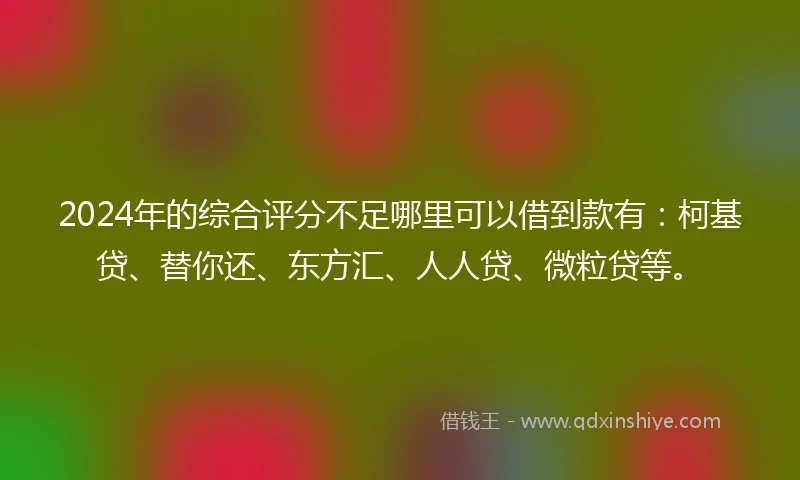 2024年的综合评分不足哪里可以借到款有：柯基贷、替你还、东方汇、人人贷、微粒贷等。