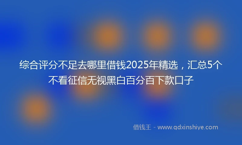 综合评分不足去哪里借钱2025年精选，汇总5个不看征信无视黑白百分百下款口子
