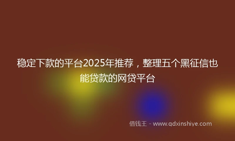 稳定下款的平台2025年推荐，整理五个黑征信也能贷款的网贷平台