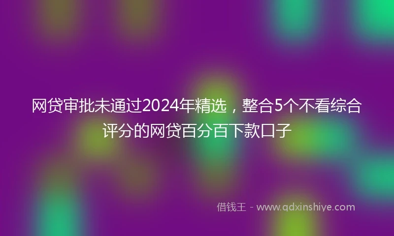 网贷审批未通过2024年精选，整合5个不看综合评分的网贷百分百下款口子