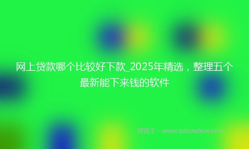 网上贷款哪个比较好下款_2025年精选，整理五个最新能下来钱的软件