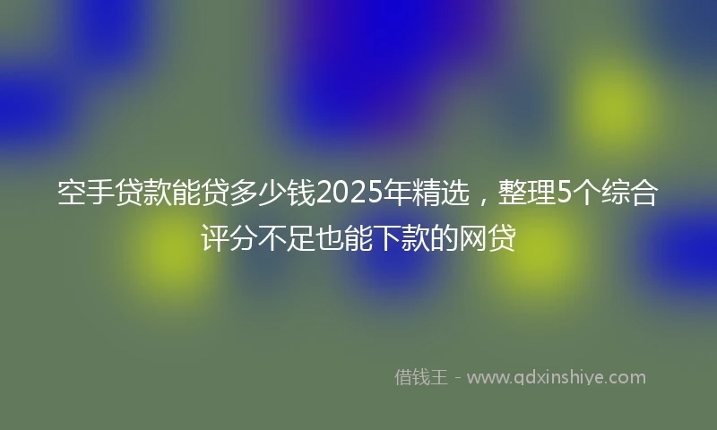空手贷款能贷多少钱2025年精选，整理5个综合评分不足也能下款的网贷
