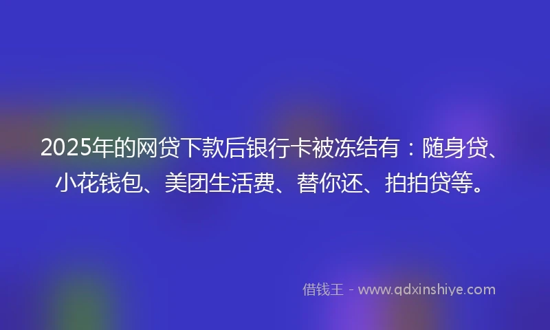 2025年的网贷下款后银行卡被冻结有：随身贷、小花钱包、美团生活费、替你还、拍拍贷等。