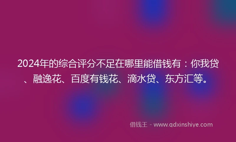 2024年的综合评分不足在哪里能借钱有：你我贷、融逸花、百度有钱花、滴水贷、东方汇等。