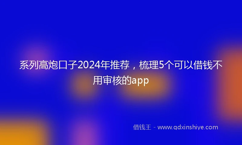 系列高炮口子2024年推荐，梳理5个可以借钱不用审核的app