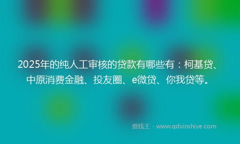 2025年的纯人工审核的贷款有哪些有：柯基贷、中原消费金融、投友圈、e微贷、你我贷等。