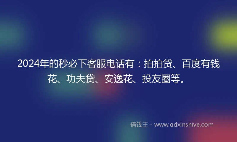 2024年的秒必下客服电话有：拍拍贷、百度有钱花、功夫贷、安逸花、投友圈等。