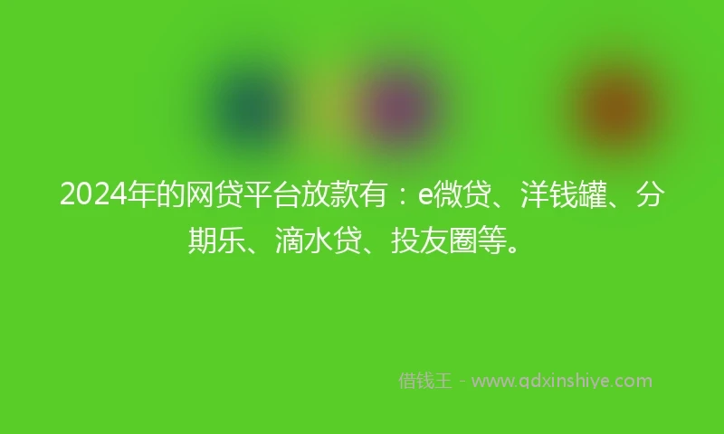 2024年的网贷平台放款有：e微贷、洋钱罐、分期乐、滴水贷、投友圈等。