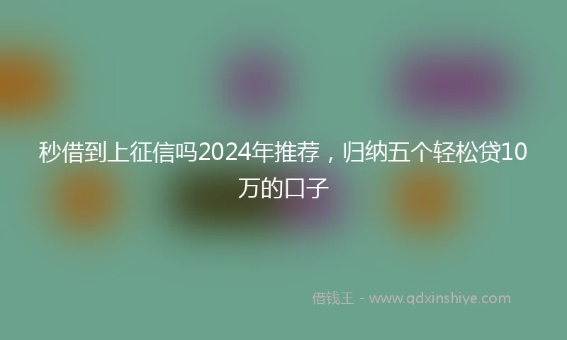 秒借到上征信吗2024年推荐，归纳五个轻松贷10万的口子