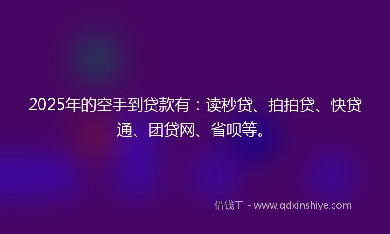 2025年的空手到贷款有：读秒贷、拍拍贷、快贷通、团贷网、省呗等。