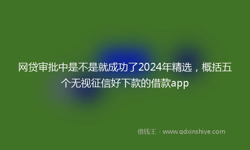 网贷审批中是不是就成功了2024年精选，概括五个无视征信好下款的借款app