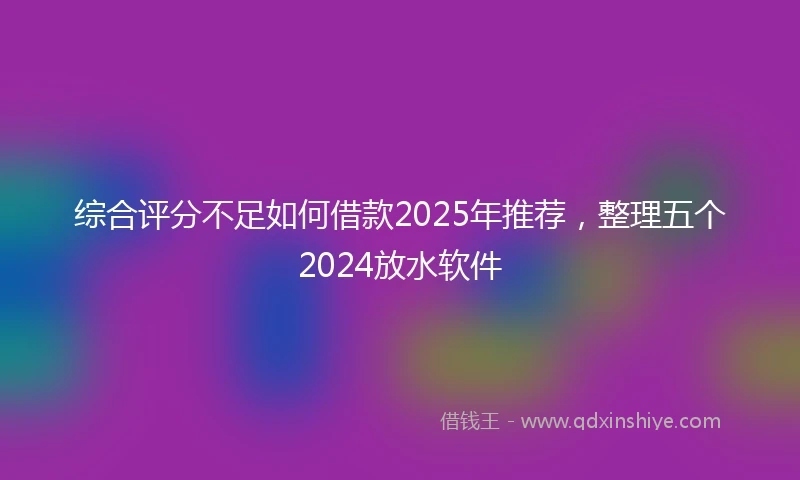 综合评分不足如何借款2025年推荐，整理五个2024放水软件