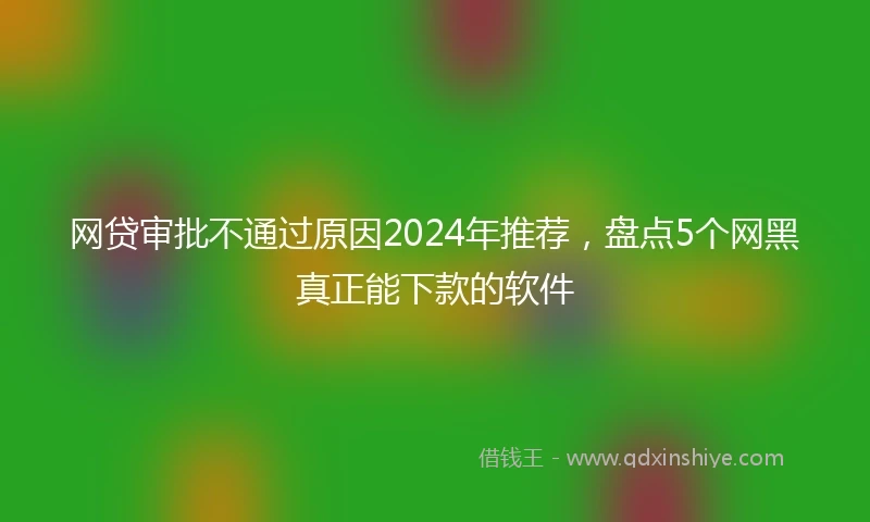 网贷审批不通过原因2024年推荐，盘点5个网黑真正能下款的软件