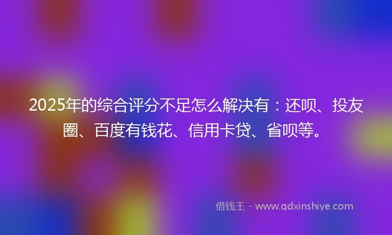 2025年的综合评分不足怎么解决有：还呗、投友圈、百度有钱花、信用卡贷、省呗等。