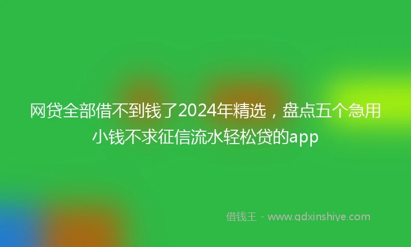 网贷全部借不到钱了2024年精选，盘点五个急用小钱不求征信流水轻松贷的app