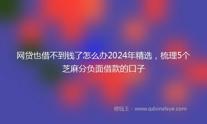 网贷也借不到钱了怎么办2024年精选，梳理5个芝麻分负面借款的口子