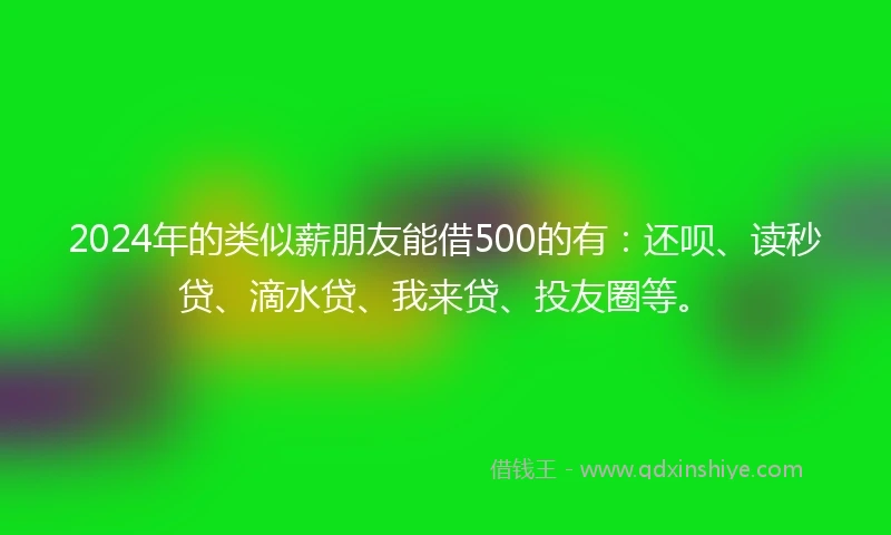 2024年的类似薪朋友能借500的有：还呗、读秒贷、滴水贷、我来贷、投友圈等。