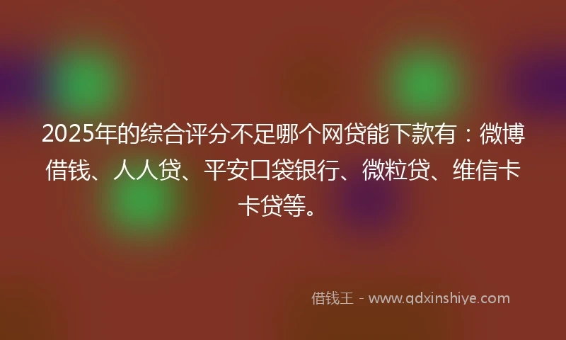 2025年的综合评分不足哪个网贷能下款有：微博借钱、人人贷、平安口袋银行、微粒贷、维信卡卡贷等。