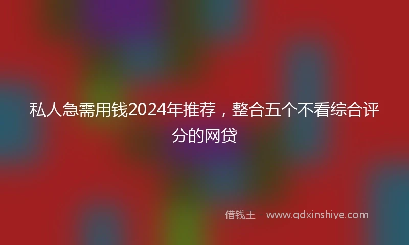 私人急需用钱2024年推荐，整合五个不看综合评分的网贷