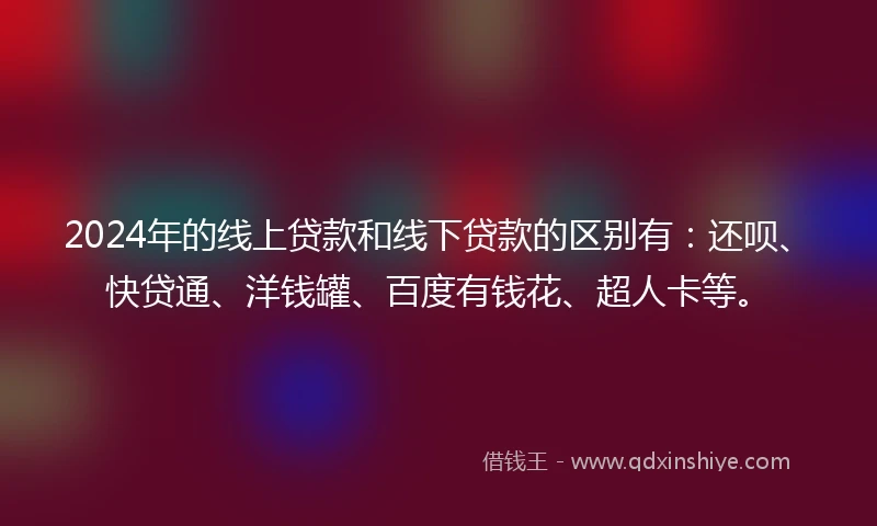 2024年的线上贷款和线下贷款的区别有：还呗、快贷通、洋钱罐、百度有钱花、超人卡等。