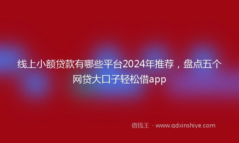 线上小额贷款有哪些平台2024年推荐，盘点五个网贷大口子轻松借app