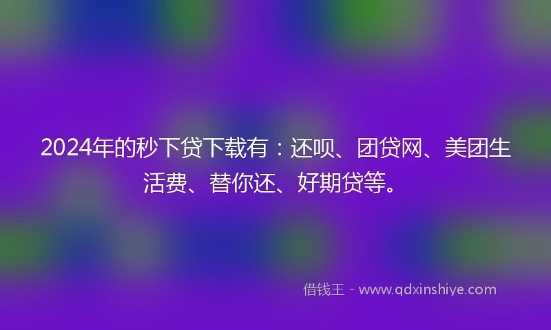 2024年的秒下贷下载有：还呗、团贷网、美团生活费、替你还、好期贷等。