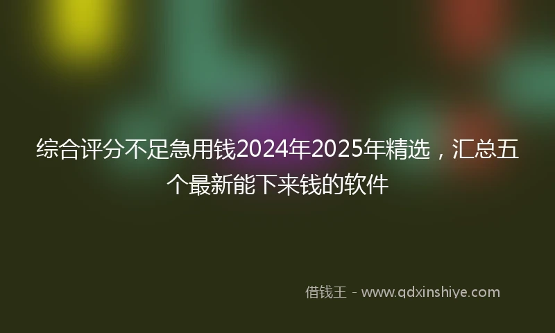 综合评分不足急用钱2024年2025年精选，汇总五个最新能下来钱的软件