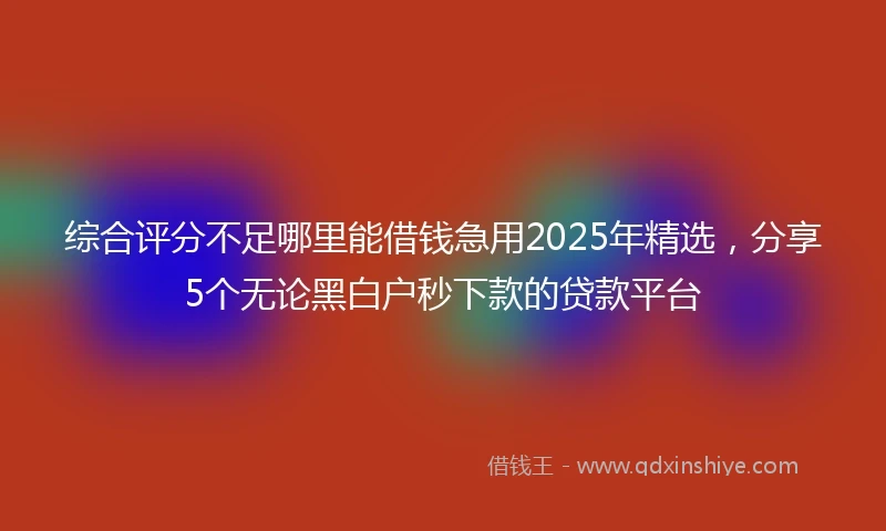 综合评分不足哪里能借钱急用2025年精选，分享5个无论黑白户秒下款的贷款平台