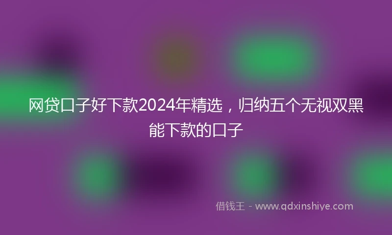 网贷口子好下款2024年精选，归纳五个无视双黑能下款的口子