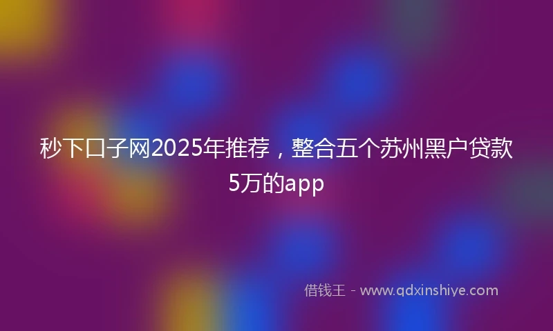 秒下口子网2025年推荐，整合五个苏州黑户贷款5万的app