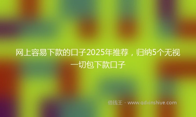 网上容易下款的口子2025年推荐，归纳5个无视一切包下款口子