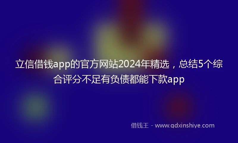 立信借钱app的官方网站2024年精选,总结5个综合评分不足有负债都能下款app