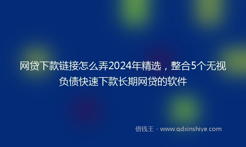 网贷下款链接怎么弄2024年精选，整合5个无视负债快速下款长期网贷的软件