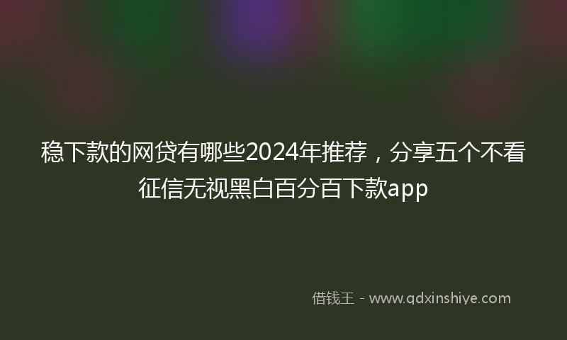 稳下款的网贷有哪些2024年推荐，分享五个不看征信无视黑白百分百下款app