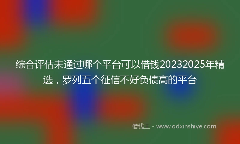 综合评估未通过哪个平台可以借钱20232025年精选，罗列五个征信不好负债高的平台