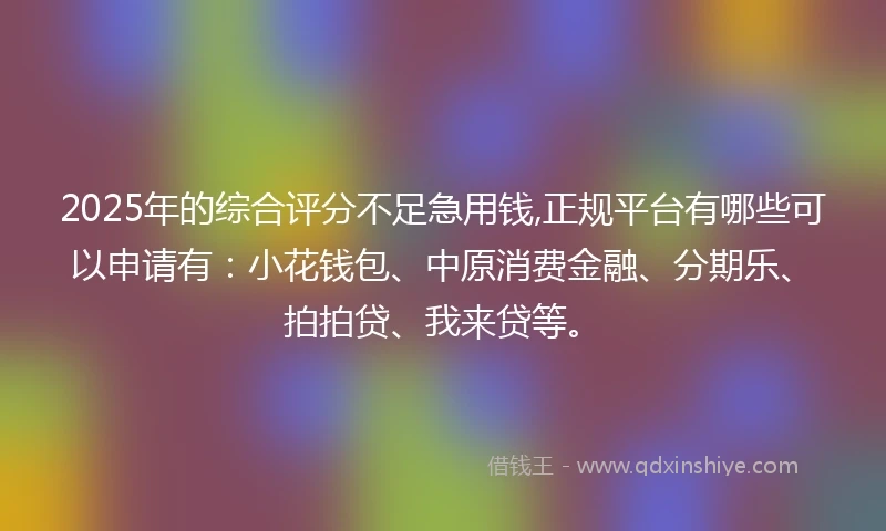 2025年的综合评分不足急用钱,正规平台有哪些可以申请有：小花钱包、中原消费金融、分期乐、拍拍贷、我来贷等。