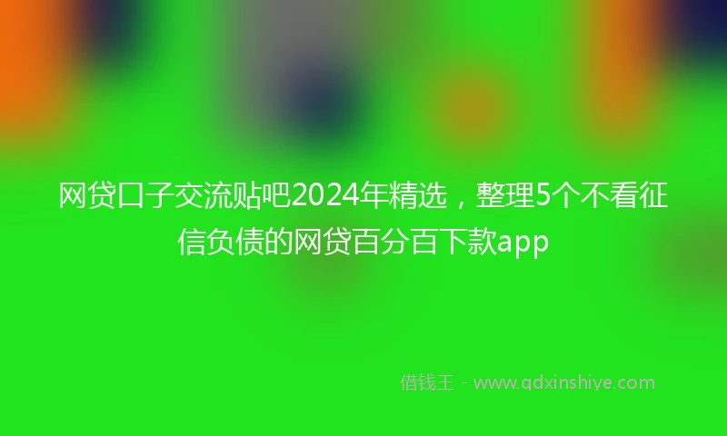 网贷口子交流贴吧2024年精选，整理5个不看征信负债的网贷百分百下款app