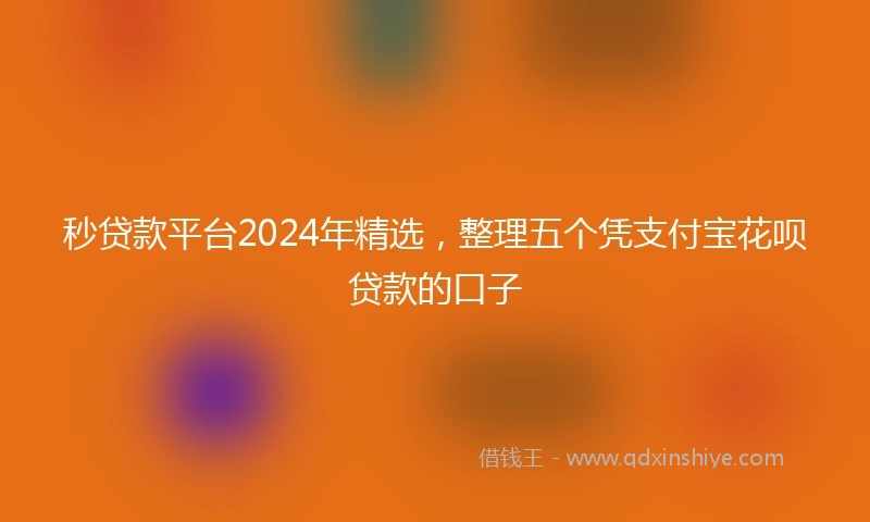 秒贷款平台2024年精选，整理五个凭支付宝花呗贷款的口子