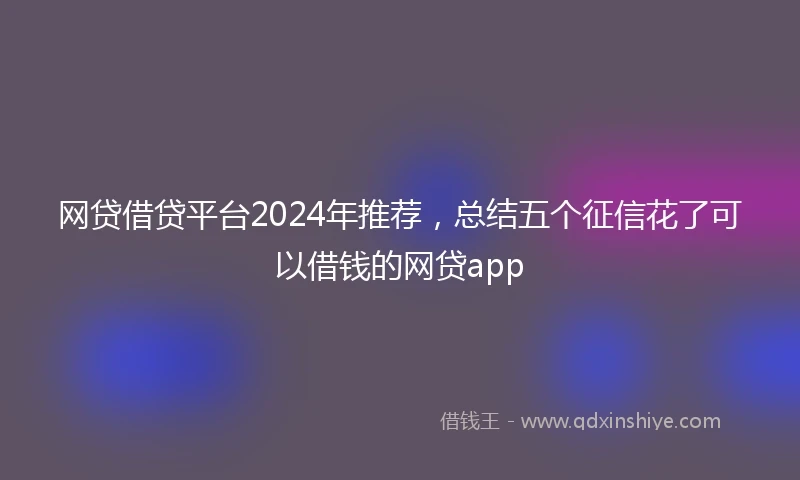 网贷借贷平台2024年推荐，总结五个征信花了可以借钱的网贷app