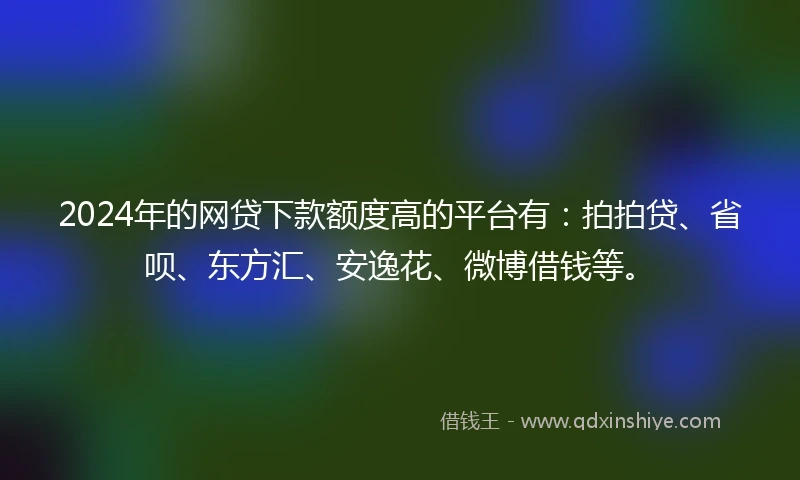 2024年的网贷下款额度高的平台有：拍拍贷、省呗、东方汇、安逸花、微博借钱等。