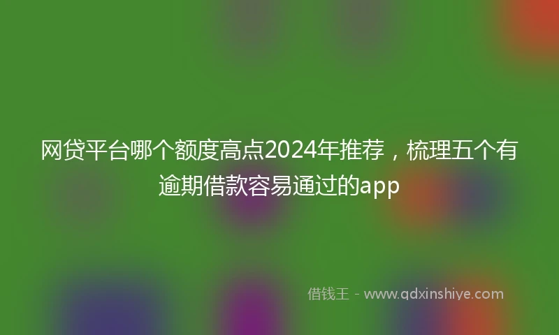 网贷平台哪个额度高点2024年推荐，梳理五个有逾期借款容易通过的app